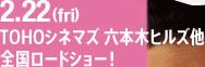 2.22　TOHOシネマズ 六本木ヒルズ他　全国ロードショー！