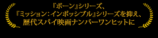 『ボーン』シリーズ、『ミッション：インポッシブル』シリーズを抑え、歴代スパイ映画ナンバーワンヒットに