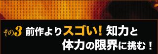 その3：前作よりスゴい！　知力と体力の限界に挑む！