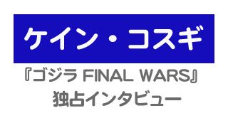 『ゴジラ FINAL WARS』　ケイン・コスギ　独占インタビュー