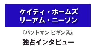 『バットマン　ビギンズ』ケイティ・ホームズ、リーアム・ニーソン　独占インタビュー