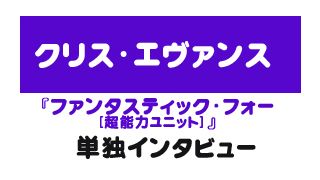 『ファンタスティック・フォー[超能力ユニット] 』クリス・エヴァンス　単独インタビュー