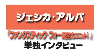 『ファンタスティック・フォー[超能力ユニット] 』ジェシカ・アルバ　単独インタビュー