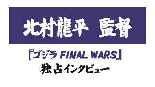 『ゴジラ FINAL WARS』北村龍平監督独占インタビュー