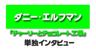 『チャーリーとチョコレート工場』ダニー・エルフマン単独インタビュー