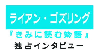 『きみに読む物語』ライアン・ゴズリング独占インタビュー