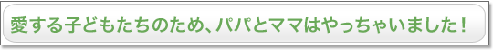 愛する子どもたちのため、パパとママはやっちゃいました！