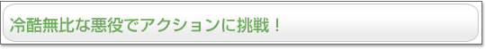 冷酷無比な悪役でアクションに挑戦！