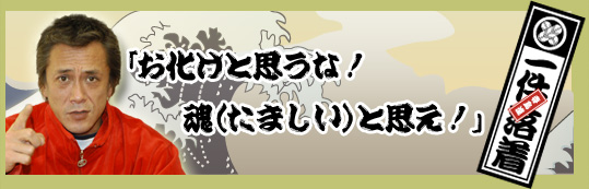 アニキの言葉　「お化けと思うな！　魂（たましい）と思え！」一件落着！