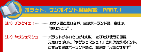 ボラット、ワンポイント用語解説 PART.1 注1）チンクイエ！……カザフ語と思いきや、実はポーランド語。意味は、“ありがとう”。注2）ヤグシェマシュ！……ボラットがあいさつがわりに、たびたび使う母国語。元気いっぱいに「ヤグシェマシュ！」と叫ぶのがポイント。こちらも実はポーランド語で、意味は“元気ですか？”