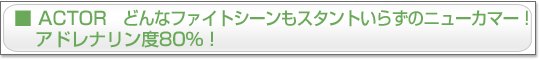 ACTOR　どんなファイトシーンもスタントいらずのニューカマー！　アドレナリン度80％！