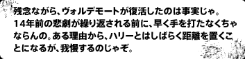 残念ながら、ヴォルデモートが復活したのは事実じゃ。14年前の悲劇が繰り返される前に、早く手を打たなくちゃならんの。ある理由から、ハリーとはしばらく距離を置くことになるが、我慢するのじゃぞ。