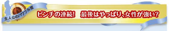 主人公のパワフル度：ピンチの連続！　最後はやっぱり、女性が強い？