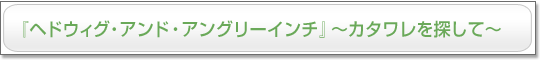 『ヘドウィグ・アンド・アングリーインチ』～カタワレを探して～