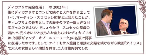 ィカプリオ完全復活！　の2002年！　後にディカプリオとコンビで続々と大作を作り出していく、マーティン・スコセッシ監督と出会えたことが、ディカプリオの役者としての歴史の中で一番大きな財産だったのではないでしょうか!?　スコセッシ監督の演出で、完ぺきにひと皮もふた皮もむけたディカプリオは、映画『ギャング・オブ・ニューヨーク』の名演で見事に復活したのです。そして、ケイトもサム監督と順調に交際を続けながら映画『アイリス』で大人の女性らしい演技を見せ、二人は絶好調でした！