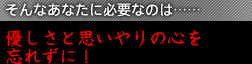 そんなあなたに必要なのは……優しさと思いやりの心を忘れずに！