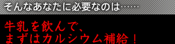 そんなあなたに必要なのは……牛乳を飲んで、まずはカルシウム補給！