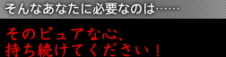 そんなあなたに必要なのは……そのピュアな心、持ち続けてください！