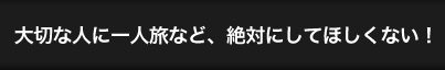 大切な人に一人旅など、絶対にしてほしくない！ width=