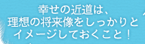 幸せの近道は、理想の将来像をしっかりとイメージしておくこと！