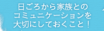 日ごろから家族とのコミュニケーションを大切にしておくこと！