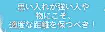 思い入れが強い人や物にこそ、適度な距離を保つべき！