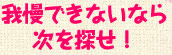 〜我慢できないなら次を探せ！〜