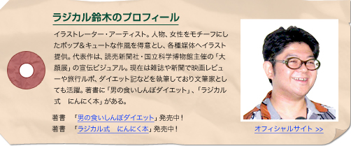 ラジカル鈴木プロフィール　イラストレーター・アーティスト。人物、女性をモチーフにしたポップ＆キュートな作風を得意とし、各種媒体へイラスト提供。代表作は、読売新聞社・国立科学博物館主催の「大顔展」の宣伝ビジュアル。現在は雑誌や新聞で映画レビューや旅行ルポ、ダイエット記などを執筆しており文筆家としても活躍。著書に「男の食いしんぼダイエット」、「ラジカル式　にんにく本」がある。　著書　「男の食いしんぼダイエット」発売中！著書　「ラジカル式　にんにく本」発売中！