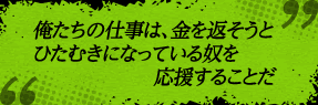 「俺たちの仕事は、金を返そうとひたむきになっている奴を応援することだ」