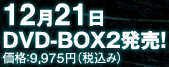 12月21日　DVD-BOX2発売！価格：9,975円（税込み）