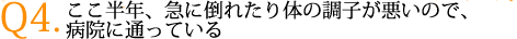 Q4.ここ半年、急に倒れたり体の調子が悪いので、病院に通っている