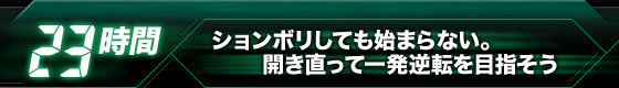 【23時間】ションボリしても始まらない。開き直って一発逆転を目指そう