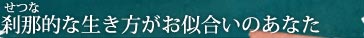 刹那（せつな）的な生き方がお似合いのあなた