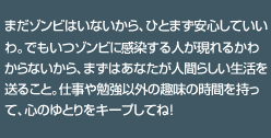 まだゾンビはいないから、ひとまず安心していいわ。でもいつゾンビに感染する人が現れるかわからないから、まずはあなたが人間らしい生活を送ること。仕事や勉強以外の趣味の時間を持って、心のゆとりをキープしてね！