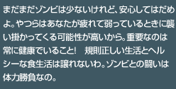 まだまだゾンビは少ないけれど、安心してはだめよ。やつらはあなたが疲れて弱っているときに襲い掛かってくる可能性が高いから。重要なのは常に健康でいること！　規則正しい生活とヘルシーな食生活は譲れないわ。ゾンビとの闘いは体力勝負なの。