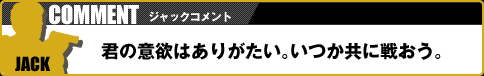 【ジャックコメント】君の意欲はありがたい。いつか共に戦おう。