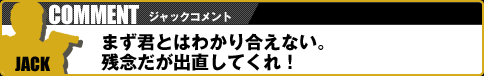 【ジャックコメント】まず君とはわかり合えない。残念だが出直してくれ！