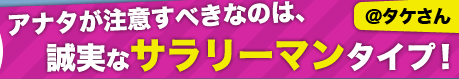 アナタが注意すべきなのは、誠実なサラリーマンタイプ！【@タケさん】