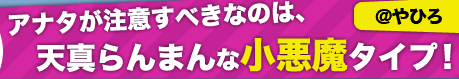 アナタが注意すべきなのは、天真らんまんな小悪魔タイプ！【@やひろ】