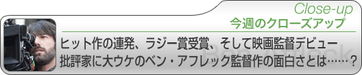 今週のクローズアップ　ヒット作の連発、ラジー賞受賞、そして映画監督デビュー 批評家に大ウケのベン・アフレック監督作の面白さとは……？