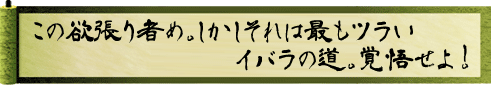 この欲張り者め。しかしそれは最もツラいイバラの道。覚悟せよ！