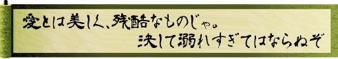 愛とは美しく、残酷なものじゃ。決して溺れすぎてはならぬぞ