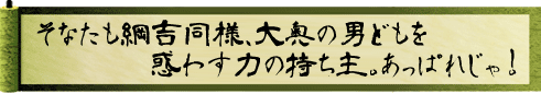 そなたも綱吉同様、大奥の男どもを惑わす力の持ち主。あっぱれじゃ！