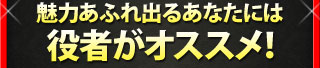 魅力あふれ出るあなたには 役者がオススメ！