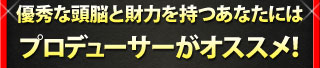 優秀な頭脳と財力を持つあなたには プロデューサーがオススメ！
