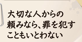 大切な人からの頼みなら、罪を犯すこともいとわない