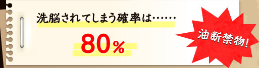 洗脳されてしまう確率は80％ 油断禁物！