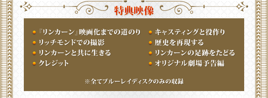 特典映像　●『リンカーン』映画化までの道のり　●キャスティングと役作り　●リッチモンドでの撮影　●歴史を再現する　●リンカーンと共に生きる　●リンカーンの足跡をたどる　●クレジット　●オリジナル劇場予告編　※全てブルーレイディスクのみの収録