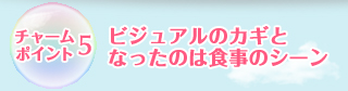 チャームポイント5:ビジュアルのカギとなったのは食事のシーン