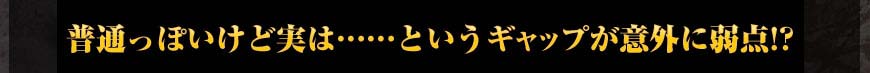 普通っぽいけど実は……というギャップが意外に弱点!?